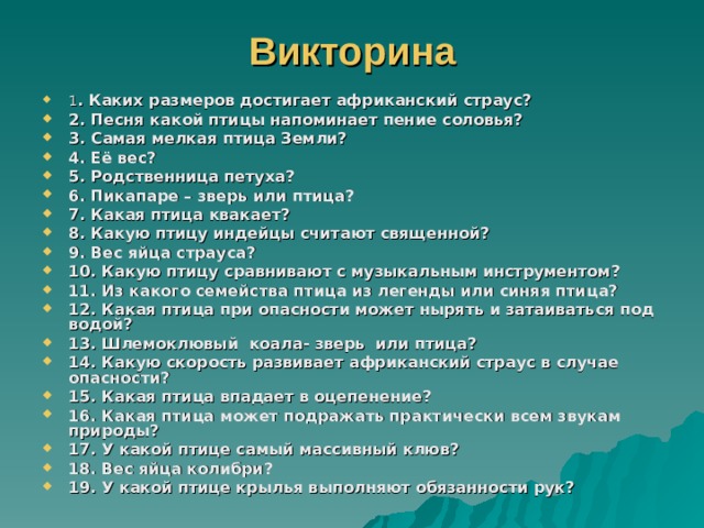 Викторина 1 . Каких размеров достигает африканский страус? 2. Песня какой птицы напоминает пение соловья? 3. Самая мелкая птица Земли? 4. Её вес? 5. Родственница петуха? 6. Пикапаре – зверь или птица? 7. Какая птица квакает? 8. Какую птицу индейцы считают священной? 9. Вес яйца страуса? 10. Какую птицу сравнивают с музыкальным инструментом? 11. Из какого семейства птица из легенды или синяя птица? 12. Какая птица при опасности может нырять и затаиваться под водой? 13. Шлемоклювый коала- зверь или птица? 14. Какую скорость развивает африканский страус в случае опасности? 15. Какая птица впадает в оцепенение? 16. Какая птица может подражать практически всем звукам природы? 17. У какой птице самый массивный клюв? 18. Вес яйца колибри? 19. У какой птице крылья выполняют обязанности рук? 