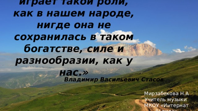 «Нигде народная песня не играла и не играет такой роли, как в нашем народе, нигде она не сохранилась в таком богатстве, силе и разнообразии, как у нас.»   Мирзабекова Н.А Учитель музыки МКОУ «Интернат IV вида» Владимир Васильевич Стасов 