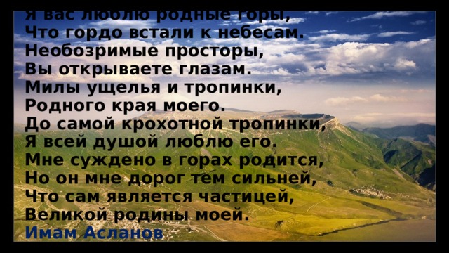 Я вас люблю родные горы,  Что гордо встали к небесам.  Необозримые просторы,  Вы открываете глазам.  Милы ущелья и тропинки,  Родного края моего.  До самой крохотной тропинки,  Я всей душой люблю его.  Мне суждено в горах родится,  Но он мне дорог тем сильней,  Что сам является частицей,  Великой родины моей. Имам Асланов   