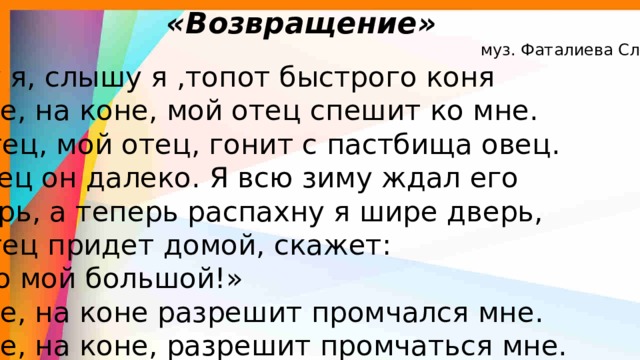  «Возвращение»  муз. Фаталиева Сл. А.Исмаилова  Слышу я, слышу я ,топот быстрого коня  На коне, на коне, мой отец спешит ко мне.  Мой отец, мой отец, гонит с пастбища овец.  Пас овец он далеко. Я всю зиму ждал его  А теперь, а теперь распахну я шире дверь,  Мой отец придет домой, скажет: «Сын то мой большой!»  На коне, на коне разрешит промчался мне.  На коне, на коне, разрешит промчаться мне. 