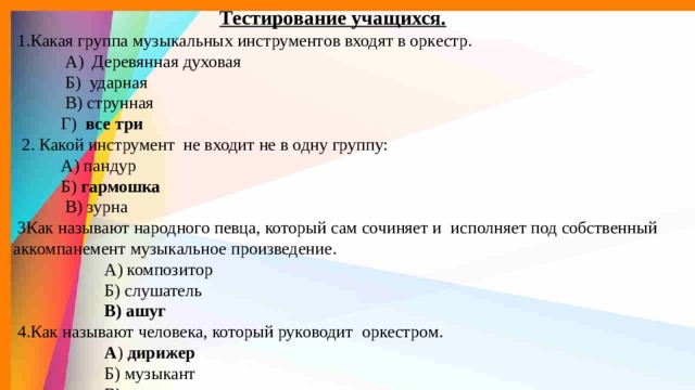 Тестирование учащихся.   1.Какая группа музыкальных инструментов входят в оркестр.  А) Деревянная духовая  Б) ударная  В) струнная  Г) все три  2. Какой инструмент не входит не в одну группу:  А) пандур  Б) гармошка  В) зурна  3Как называют народного певца, который сам сочиняет и исполняет под собственный  аккомпанемент музыкальное произведение.  А) композитор  Б) слушатель  В) ашуг  4.Как называют человека, который руководит оркестром.  А ) дирижер  Б) музыкант  В ) директор 