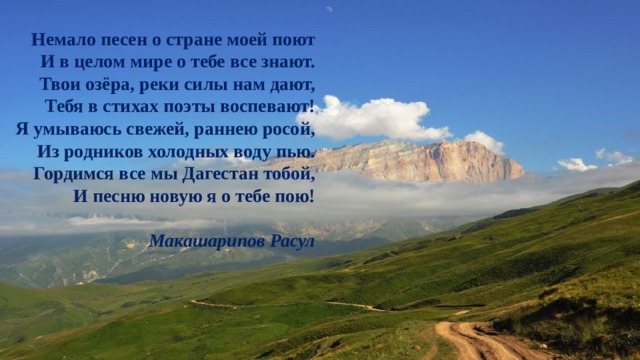 Немало песен о стране моей поют  И в целом мире о тебе все знают.  Твои озёра, реки силы нам дают,  Тебя в стихах поэты воспевают! Я умываюсь свежей, раннею росой,  Из родников холодных воду пью.  Гордимся все мы Дагестан тобой,  И песню новую я о тебе пою!   Макашарипов Расул 