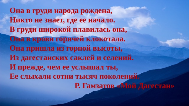 Она в груди народа рождена, Никто не знает, где ее начало. В груди широкой плавилась она, Она в крови горячей клокотала. Она пришла из горной высоты, Из дагестанских саклей и селений. И прежде, чем ее услышал ты, Ее слыхали сотни тысяч поколений. Р. Гамзатов «Мой Дагестан» 