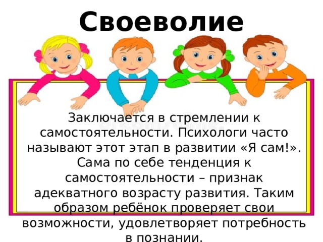 Своеволие Заключается в стремлении к самостоятельности. Психологи часто называют этот этап в развитии «Я сам!». Сама по себе тенденция к самостоятельности – признак адекватного возрасту развития. Таким образом ребёнок проверяет свои возможности, удовлетворяет потребность в познании. 