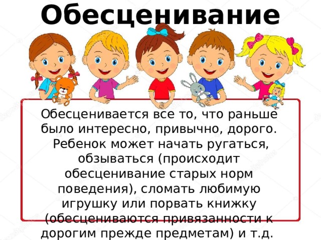 Обесценивание Обесценивается все то, что раньше было интересно, привычно, дорого.  Ребенок может начать ругаться, обзываться (происходит обесценивание старых норм поведения), сломать любимую игрушку или порвать книжку (обесцениваются привязанности к дорогим прежде предметам) и т.д. 