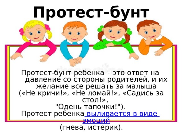 Протест-бунт Протест-бунт ребенка – это ответ на давление со стороны родителей, и их желание все решать за малыша  («Не кричи!», «Не ломай!», «Садись за стол!», 