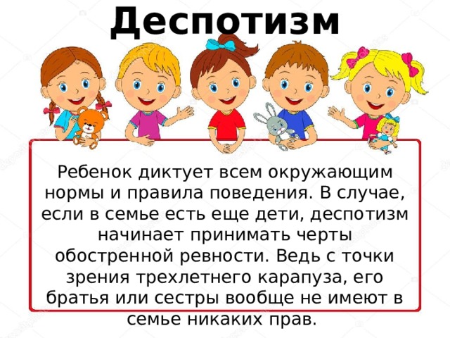 Деспотизм Ребенок диктует всем окружающим нормы и правила поведения. В случае, если в семье есть еще дети, деспотизм начинает принимать черты обостренной ревности. Ведь с точки зрения трехлетнего карапуза, его братья или сестры вообще не имеют в семье никаких прав. 
