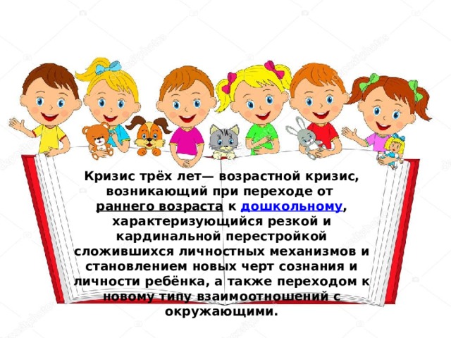 Кризис трёх лет— возрастной кризис, возникающий при переходе от  раннего возраста  к  дошкольному , характеризующийся резкой и кардинальной перестройкой сложившихся личностных механизмов и становлением новых черт сознания и личности ребёнка, а также переходом к новому типу взаимоотношений с окружающими. 