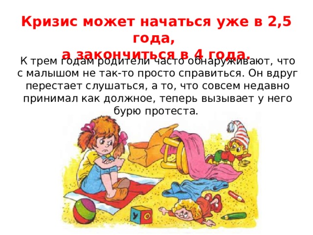Кризис может начаться уже в 2,5 года, а закончиться в 4 года. К трем годам родители часто обнаруживают, что с малышом не так-то просто справиться. Он вдруг перестает слушаться, а то, что совсем недавно принимал как должное, теперь вызывает у него бурю протеста. 