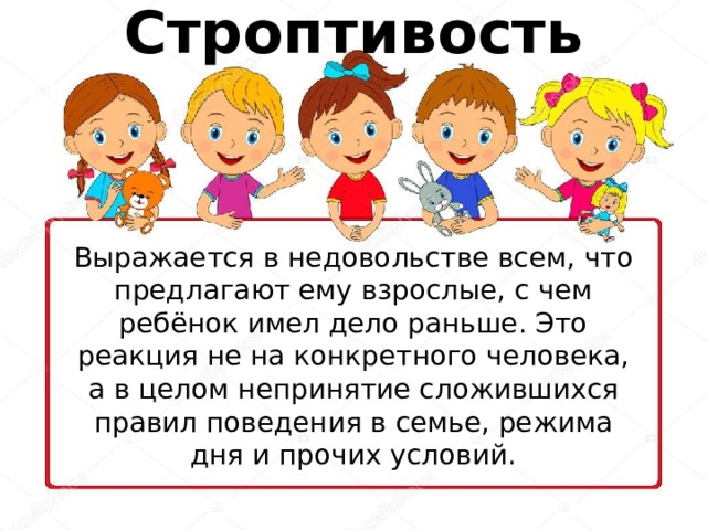 Строптивость Выражается в недовольстве всем, что предлагают ему взрослые, с чем ребёнок имел дело раньше. Это реакция не на конкретного человека, а в целом непринятие сложившихся правил поведения в семье, режима дня и прочих условий. 