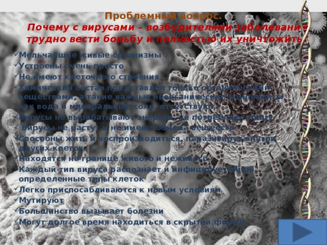 Проблемный вопрос.  Почему с вирусами – возбудителями заболеваний трудно вести борьбу и полностью их уничтожить? Мельчайшие живые организмы Устроены очень просто Не имеют клеточного строения Химический состав представлен только органическими веществами, а такие важные неорганические компоненты, как вода и минеральные соли, отсутствуют. Вирусы не вырабатывают энергии, не потребляют пищу  Вирусы не растут и не имеют обмена вещееств Способны жить и воспроизводиться, паразитируя внутри других клеток Находятся на границе живого и неживого Каждый тип вируса распознает и инфицирует лишь определенные типы клеток Легко приспосабливаются к новым условиям Мутируют Большинство вызывает болезни Могут долгое время находиться в скрытой форме   