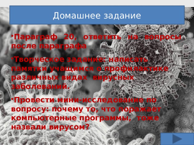 Домашнее задание Параграф 20, ответить на вопросы после параграфа  Творческое задание: написать памятки учащимся о профилактике различных видах вирусных заболеваний.  Провести мини-исследование по вопросу: почему то, что поражает компьютерные программы, тоже назвали вирусом? 
