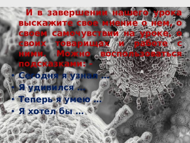  И в завершении нашего урока выскажите свое мнение о нем, о своем самочувствии на уроке, о своих товарищах и работе с ними. Можно воспользоваться подсказками: - Сегодня я узнал …  Я удивился … Теперь я умею … Я хотел бы … 