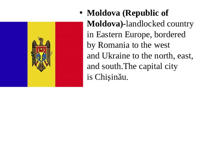 Moldova (Republic of Moldova)- landlocked country in Eastern Europe, bordered by Romania to the west and Ukraine to the north, east, and south.The capital city is Chișinău. 