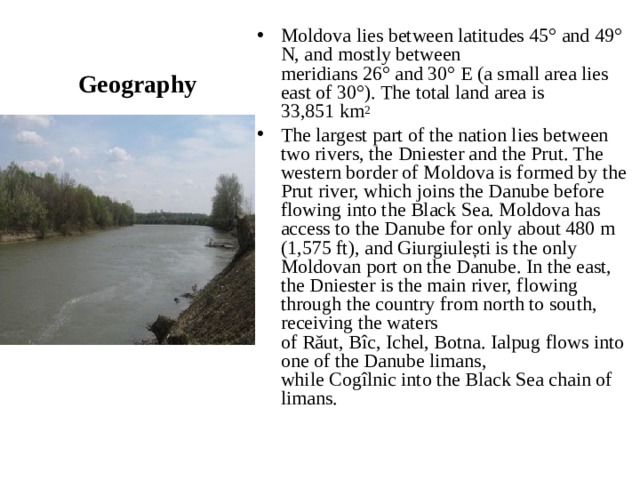 Geography Moldova lies between latitudes 45° and 49° N, and mostly between meridians 26° and 30° E (a small area lies east of 30°). The total land area is 33,851 km 2 The largest part of the nation lies between two rivers, the Dniester and the Prut. The western border of Moldova is formed by the Prut river, which joins the Danube before flowing into the Black Sea. Moldova has access to the Danube for only about 480 m (1,575 ft), and Giurgiulești is the only Moldovan port on the Danube. In the east, the Dniester is the main river, flowing through the country from north to south, receiving the waters of Răut, Bîc, Ichel, Botna. Ialpug flows into one of the Danube limans, while Cogîlnic into the Black Sea chain of limans.  