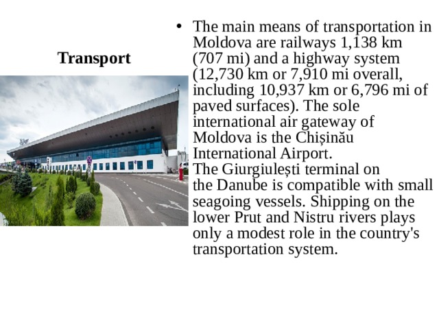 Transport The main means of transportation in Moldova are railways 1,138 km (707 mi) and a highway system (12,730 km or 7,910 mi overall, including 10,937 km or 6,796 mi of paved surfaces). The sole international air gateway of Moldova is the Chișinău International Airport. The Giurgiulești terminal on the Danube is compatible with small seagoing vessels. Shipping on the lower Prut and Nistru rivers plays only a modest role in the country's transportation system. 
