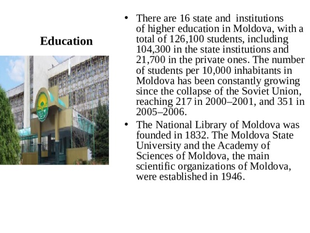 There are 16 state and institutions of higher education in Moldova, with a total of 126,100 students, including 104,300 in the state institutions and 21,700 in the private ones. The number of students per 10,000 inhabitants in Moldova has been constantly growing since the collapse of the Soviet Union, reaching 217 in 2000–2001, and 351 in 2005–2006. The National Library of Moldova was founded in 1832. The Moldova State University and the Academy of Sciences of Moldova, the main scientific organizations of Moldova, were established in 1946.  Education 