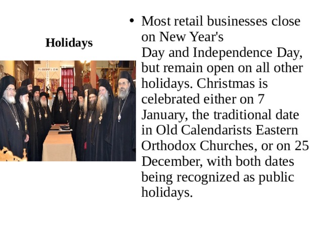 Holidays Most retail businesses close on New Year's Day and Independence Day, but remain open on all other holidays. Christmas is celebrated either on 7 January, the traditional date in Old Calendarists Eastern Orthodox Churches, or on 25 December, with both dates being recognized as public holidays. 