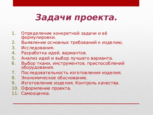 Задачи проекта. Определение конкретной задачи и её формулировки. Выявление основных требований к изделию. Исследования. Разработка идей, вариантов. Анализ идей и выбор лучшего варианта. Выбор ткани, инструментов, приспособлений оборудования. Последовательность изготовления изделия. Экономическое обоснование. Изготовление изделия. Контроль качества. Оформление проекта. Самооценка. 