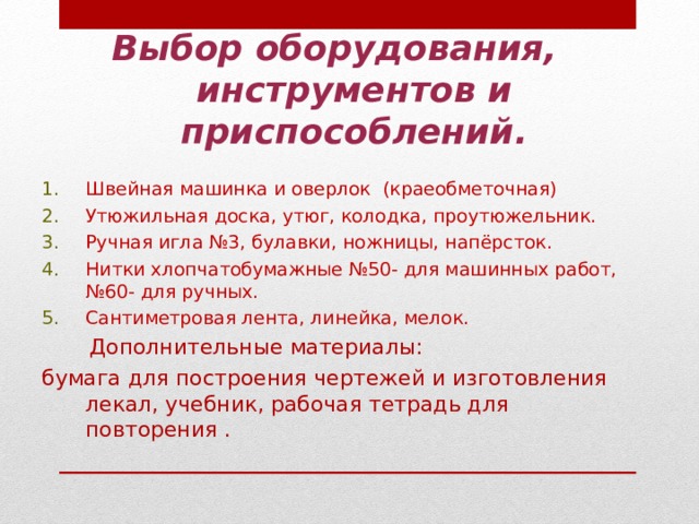 Выбор оборудования,  инструментов и приспособлений. Швейная машинка и оверлок (краеобметочная) Утюжильная доска, утюг, колодка, проутюжельник. Ручная игла №3, булавки, ножницы, напёрсток. Нитки хлопчатобумажные №50- для машинных работ, №60- для ручных. Сантиметровая лента, линейка, мелок.  Дополнительные материалы: бумага для построения чертежей и изготовления лекал, учебник, рабочая тетрадь для повторения . 