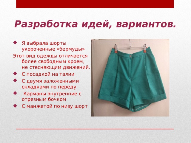 Разработка идей, вариантов. Я выбрала шорты укороченные «бермуды» Этот вид одежды отличается более свободным кроем, не стесняющим движений. С посадкой на талии С двумя заложенными складками по переду  Карманы внутренние с отрезным бочком С манжетой по низу шорт 