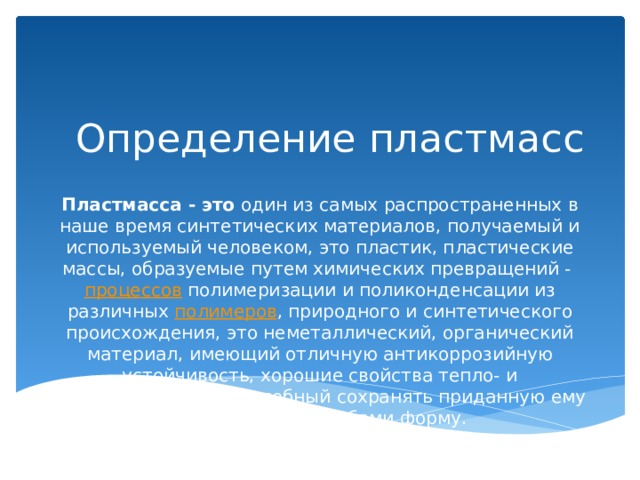 Определение пластмасс Пластмасса - это  один из самых распространенных в наше время синтетических материалов, получаемый и используемый человеком, это пластик, пластические массы, образуемые путем химических превращений -  процессов  полимеризации и поликонденсации из различных  полимеров , природного и синтетического происхождения, это неметаллический, органический материал, имеющий отличную антикоррозийную устойчивость, хорошие свойства тепло- и электроизоляции, способный сохранять приданную ему различными способами форму. 