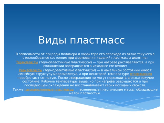 Виды пластмасс В зависимости от природы полимера и характера его перехода из вязко текучего в стеклообразное состояние при формовании изделий пластмассы делят на: Термопласты  ( термопластичные пластмассы ) — при нагреве расплавляются, а при охлаждении возвращаются в исходное состояние; Реактопласты  ( термореактивные пластмассы ) — в начальном состоянии имеют линейную структуру макромолекул, а при некоторой температуре  отверждения  приобретают сетчатую. После отверждения не могут переходить в вязко текучее состояние. Рабочие температуры выше, но при нагреве разрушаются и при последующем охлаждении не восстанавливают своих исходных свойств. Также  газонаполненные пластмассы  — вспененные пластические массы, обладающие малой плотностью. 