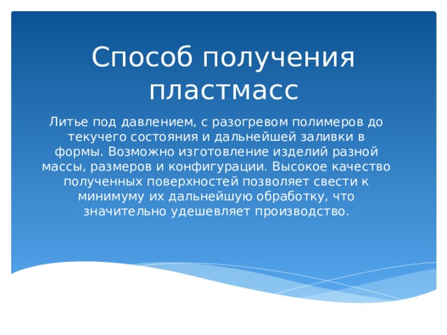Способ получения пластмасс Литье под давлением, с разогревом полимеров до текучего состояния и дальнейшей заливки в формы. Возможно изготовление изделий разной массы, размеров и конфигурации. Высокое качество полученных поверхностей позволяет свести к минимуму их дальнейшую обработку, что значительно удешевляет производство. 