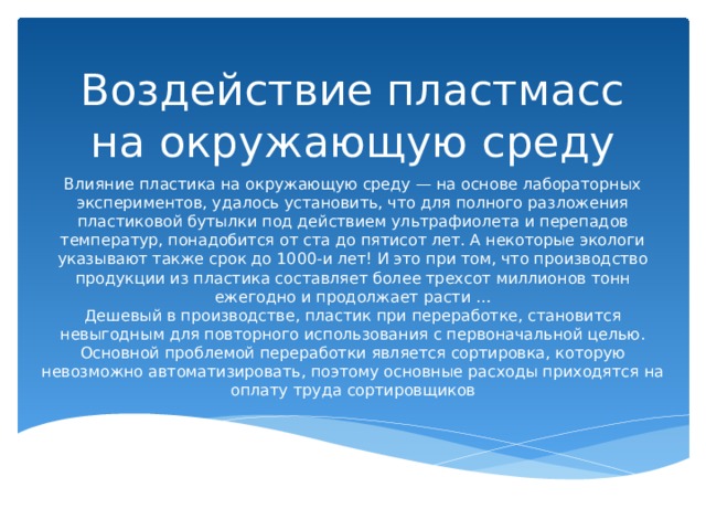 Воздействие пластмасс на окружающую среду Влияние пластика на окружающую среду — на основе лабораторных экспериментов, удалось установить, что для полного разложения пластиковой бутылки под действием ультрафиолета и перепадов температур, понадобится от ста до пятисот лет. А некоторые экологи указывают также срок до 1000-и лет! И это при том, что производство продукции из пластика составляет более трехсот миллионов тонн ежегодно и продолжает расти …  Дешевый в производстве, пластик при переработке, становится невыгодным для повторного использования с первоначальной целью. Основной проблемой переработки является сортировка, которую невозможно автоматизировать, поэтому основные расходы приходятся на оплату труда сортировщиков 