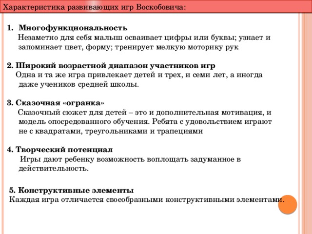Характеристика развивающих игр Воскобовича: Многофункциональность  Незаметно для себя малыш осваивает цифры или буквы; узнает и запоминает цвет, форму; тренирует мелкую моторику рук 2. Широкий возрастной диапазон участников игр  Одна и та же игра привлекает детей и трех, и семи лет, а иногда даже учеников средней школы.  3. Сказочная «огранка»  Сказочный сюжет для детей – это и дополнительная мотивация, и модель опосредованного обучения. Ребята с удовольствием играют не с квадратами, треугольниками и трапециями 4. Творческий потенциал  Игры дают ребенку возможность воплощать задуманное в действительность. 5. Конструктивные элементы Каждая игра отличается своеобразными конструктивными элементами. 