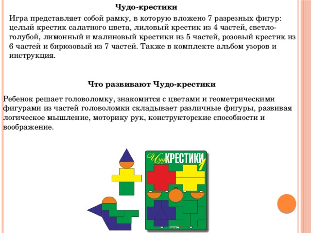 Чудо-крестики Игра представляет собой рамку, в которую вложено 7 разрезных фигур: целый крестик салатного цвета, лиловый крестик из 4 частей, светло-голубой, лимонный и малиновый крестики из 5 частей, розовый крестик из 6 частей и бирюзовый из 7 частей. Также в комплекте альбом узоров и инструкция. Что развивают Чудо-крестики Ребенок решает головоломку, знакомится с цветами и геометрическими фигурами из частей головоломки складывает различные фигуры, развивая логическое мышление, моторику рук, конструкторские способности и воображение. 