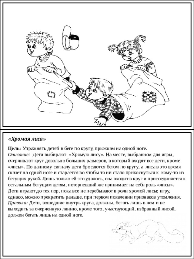 Картотека народных игр «Хромая лиса» Цель:  Упражнять детей в беге по кругу, прыжкам на одной ноге. Описание:   Дети выбирают  «Хромую лису». На месте, выбранном для игры, очерчивают круг довольно больших размеров, в который входят все дети, кроме «лисы». По данному сигналу дети бросаются бегом по кругу, а  лиса в это время скачет на одной ноге и старается во чтобы то ни стало прикоснуться к  кому-то из бегущих рукой. Лишь только ей это удалось, она входит в круг и присоединяется к остальным бегущим детям, потерпевший же принимает на себя роль «лисы». Дети играют до тех пор, пока все не перебывают в роли хромой лисы; игру, однако, можно прекратить раньше, при первом появлении признаков утомления. Правила:  Дети, вошедшие внутрь круга, должны, бегать лишь в нем и не выходить за очерченную линию, кроме того, участвующий, избранный лисой, должен бегать лишь на одной ноге. 