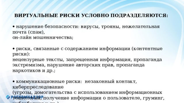            Виртуальные риски условно подразделяются :   нарушение безопасности: вирусы, трояны, нежелательная почта (спам), он-лайн мошенничества;   риски, связанные с содержанием информации (контентные риски): нецензурные тексты, запрещенная информация, пропаганда экстремизма, нарушение авторских прав, пропаганда наркотиков и др.;   коммуникационные риски: незаконный контакт, киберпреследование (угрозы, домогательства с использованием информационных технологий, получение информации о пользователе, груминг, кибербулинг и др.) .   