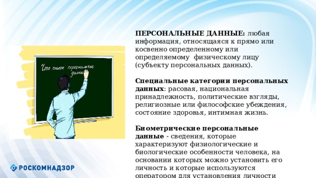            ПЕРСОНАЛЬНЫЕ ДАННЫЕ: любая информация, относящаяся к прямо или косвенно определенному или определяемому физическому лицу (субъекту персональных данных). Специальные категории персональных данных : расовая, национальная принадлежность, политические взгляды, религиозные или философские убеждения, состояние здоровья, интимная жизнь. Биометрические персональные данные - сведения, которые характеризуют физиологические и биологические особенности человека, на основании которых можно установить его личность и которые используются оператором для установления личности субъекта персональных данных.   
