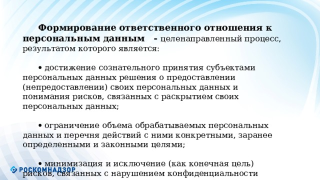    Формирование ответственного отношения к персональным данным - целенаправленный процесс, результатом которого является:   достижение сознательного принятия субъектами персональных данных решения о предоставлении (непредоставлении) своих персональных данных и понимания рисков, связанных с раскрытием своих персональных данных;   ограничение объема обрабатываемых персональных данных и перечня действий с ними конкретными, заранее определенными и законными целями;   минимизация и исключение (как конечная цель) рисков, связанных с нарушением конфиденциальности персональных данных.           