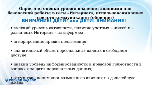Опрос для оценки уровня владения знаниями для безопасной работы в сети «Интернет», использования иных средств коммуникации (общения ) ВНИМАНИЕ! ДЕТИ! или ДЕТИ! ВНИМАНИЕ!   высокий уровень активности, наличие учетных записей на различных Интернет – платформах;   игнорирование правил пользования;   значительный объем персональных данных в свободном доступе;   низкий уровень информированности и правовой грамотности в вопросах защиты персональных данных;   отсутствие понимания возможного влияния на дальнейшую жизнь.           -  