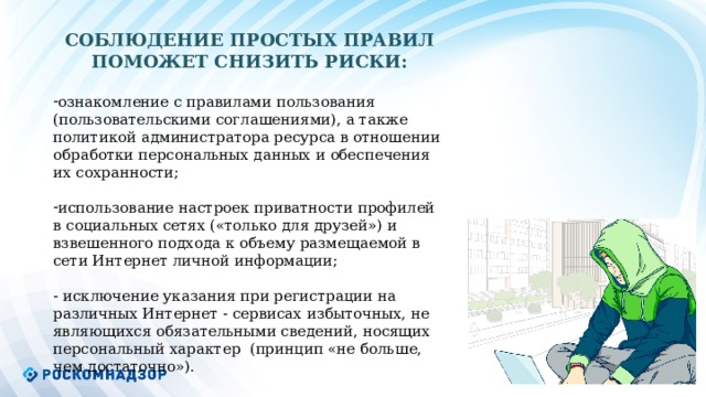СОБЛЮДЕНИЕ ПРОСТЫХ ПРАВИЛ ПОМОЖЕТ СНИЗИТЬ РИСКИ: ознакомление с правилами пользования (пользовательскими соглашениями), а также политикой администратора ресурса в отношении обработки персональных данных и обеспечения их сохранности; использование настроек приватности профилей в социальных сетях («только для друзей») и взвешенного подхода к объему размещаемой в сети Интернет личной информации; - исключение указания при регистрации на различных Интернет - сервисах избыточных, не являющихся обязательными сведений, носящих персональный характер (принцип «не больше, чем достаточно»).  