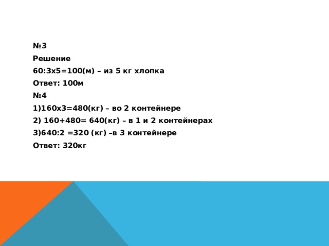 № 3 Решение 60:3х5=100(м) – из 5 кг хлопка Ответ: 100м № 4 1)160х3=480(кг) – во 2 контейнере 2) 160+480= 640(кг) – в 1 и 2 контейнерах 3)640:2 =320 (кг) –в 3 контейнере Ответ: 320кг 