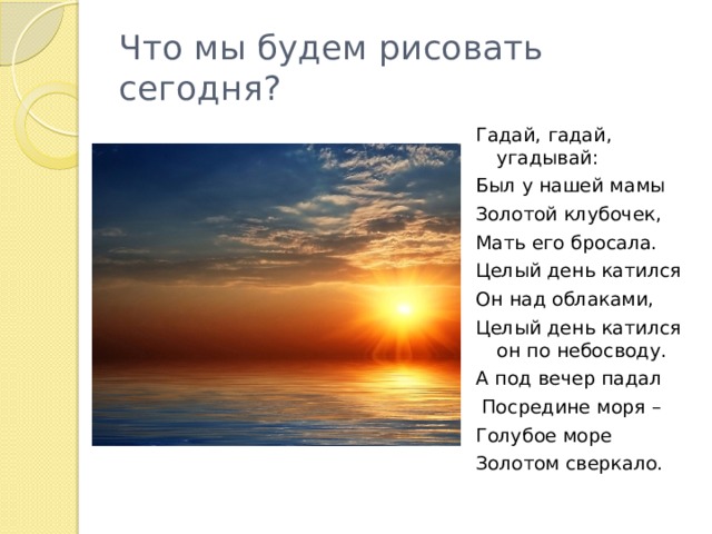 Что мы будем рисовать сегодня? Гадай, гадай, угадывай: Был у нашей мамы Золотой клубочек, Мать его бросала. Целый день катился Он над облаками, Целый день катился он по небосводу. А под вечер падал  Посредине моря – Голубое море Золотом сверкало. 