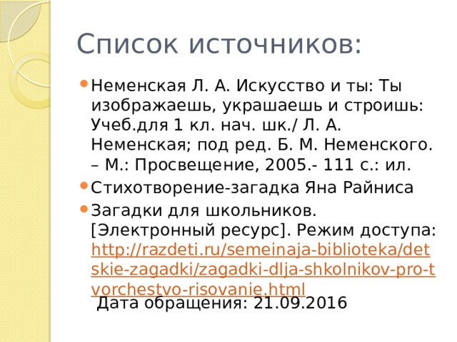 Список источников: Неменская Л. А. Искусство и ты: Ты изображаешь, украшаешь и строишь: Учеб.для 1 кл. нач. шк./ Л. А. Неменская; под ред. Б. М. Неменского. – М.: Просвещение, 2005.- 111 с.: ил. Стихотворение-загадка Яна Райниса Загадки для школьников. [Электронный ресурс]. Режим доступа: http://razdeti.ru/semeinaja-biblioteka/detskie-zagadki/zagadki-dlja-shkolnikov-pro-tvorchestvo-risovanie.html Дата обращения: 21.09.2016 