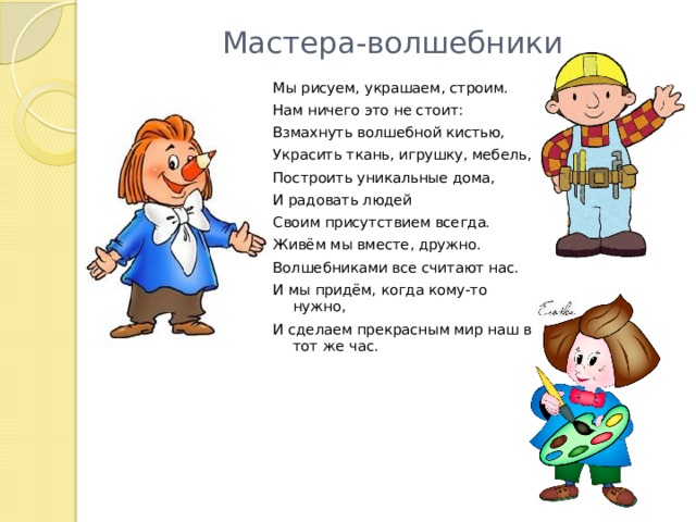 Мастера-волшебники Мы рисуем, украшаем, строим. Нам ничего это не стоит: Взмахнуть волшебной кистью, Украсить ткань, игрушку, мебель, Построить уникальные дома, И радовать людей Своим присутствием всегда. Живём мы вместе, дружно. Волшебниками все считают нас. И мы придём, когда кому-то нужно, И сделаем прекрасным мир наш в тот же час. 
