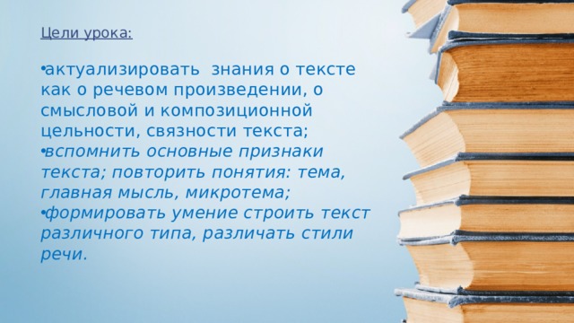 Цели урока:  актуализировать знания о тексте как о речевом произведении, о смысловой и композиционной цельности, связности текста; вспомнить основные признаки текста; повторить понятия: тема, главная мысль, микротема; формировать умение строить текст различного типа, различать стили речи. 