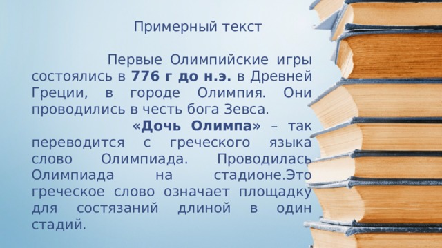  Примерный текст  Первые Олимпийские игры состоялись в 776 г до н.э. в Древней Греции, в городе Олимпия. Они проводились в честь бога Зевса.  «Дочь Олимпа» – так переводится с греческого языка слово Олимпиада. Проводилась Олимпиада на стадионе.Это греческое слово означает площадку для состязаний длиной в один стадий.  