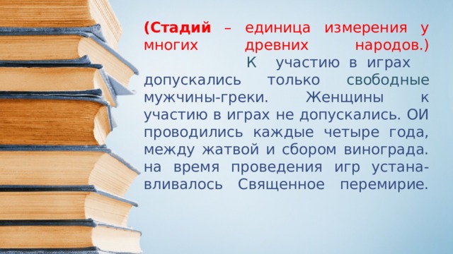 (Стадий – единица измерения у многих древних народов.)  К участию в играх  допускались только  свободные мужчины-греки. Женщины к участию в играх не допускались. ОИ проводились каждые четыре года, между жатвой и сбором винограда. на время проведения игр устана-вливалось Священное перемирие.   