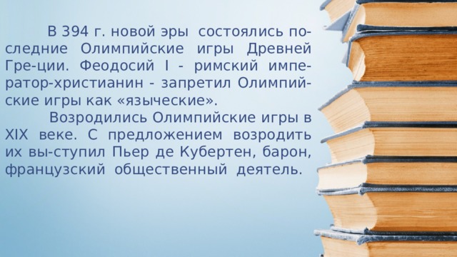  В 394 г. новой эры состоялись по-следние Олимпийские игры Древней Гре-ции. Феодосий I - римский импе-ратор-христианин - запретил Олимпий-ские игры как «языческие».  Возродились Олимпийские игры в XIX веке. С предложением возродить их вы-ступил Пьер де Кубертен, барон, французский общественный деятель.   