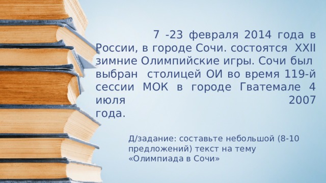  7 -23 февраля 2014 года в России, в городе Сочи. состоятся XXII зимние Олимпийские игры. Сочи  был выбран столицей ОИ во время 119-й сессии МОК в городе Гватемале 4 июля 2007  года.     Д/задание: составьте небольшой (8-10 предложений) текст на тему «Олимпиада в Сочи» 
