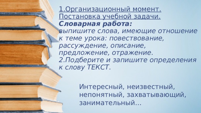 1.Организационный момент. Постановка учебной задачи.  Словарная работа:  выпишите слова, имеющие отношение к теме урока: повествование, рассуждение, описание, предложение, отражение.  2.Подберите и запишите определения к слову ТЕКСТ. Интересный, неизвестный, непонятный, захватывающий, занимательный… 