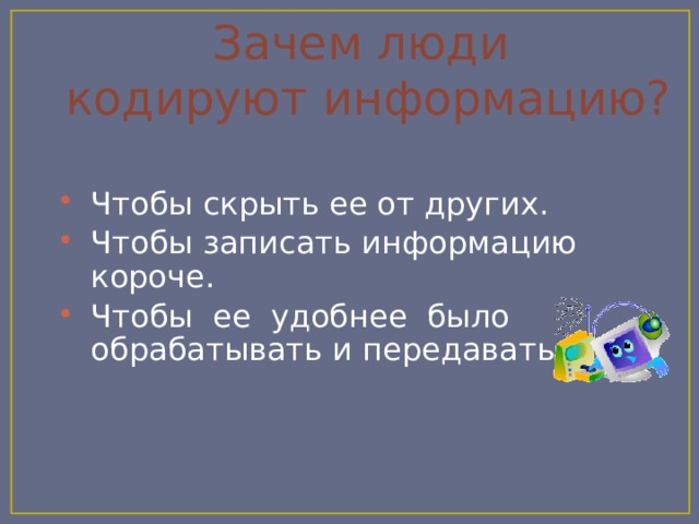 Зачем люди  кодируют информацию? Чтобы скрыть ее от других. Чтобы записать информацию короче. Чтобы ее удобнее было обрабатывать и передавать. 