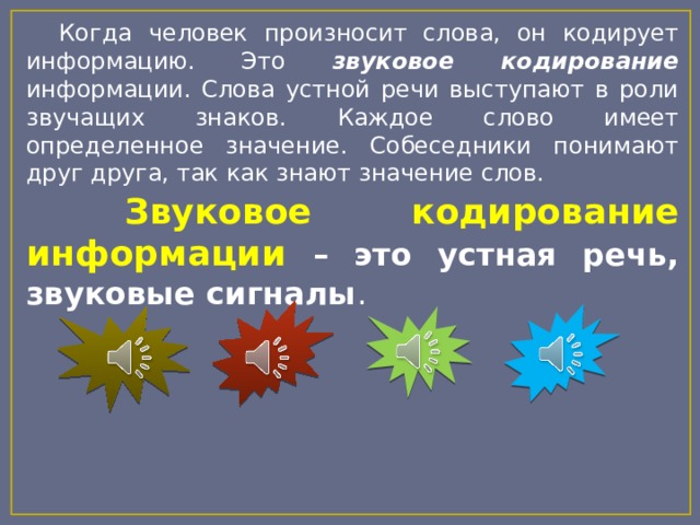  Когда человек произносит слова, он кодирует информацию. Это звуковое кодирование информации. Слова устной речи выступают в роли звучащих знаков. Каждое слово имеет определенное значение. Собеседники понимают друг друга, так как знают значение слов.  Звуковое кодирование информации – это устная речь, звуковые сигналы . 