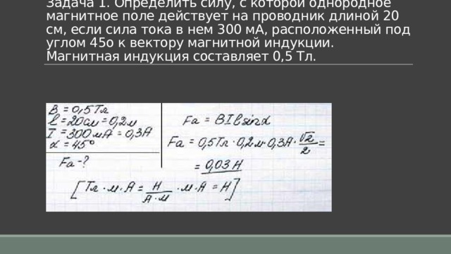 Задача 1. Определить силу, с которой однородное магнитное поле действует на проводник длиной 20 см, если сила тока в нем 300 мА, расположенный под углом 45o к вектору магнитной индукции. Магнитная индукция составляет 0,5 Тл. 